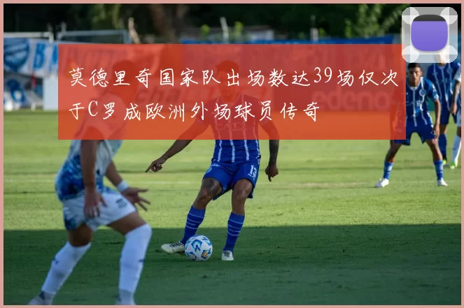 莫德里奇国家队出场数达39场仅次于C罗成欧洲外场球员传奇