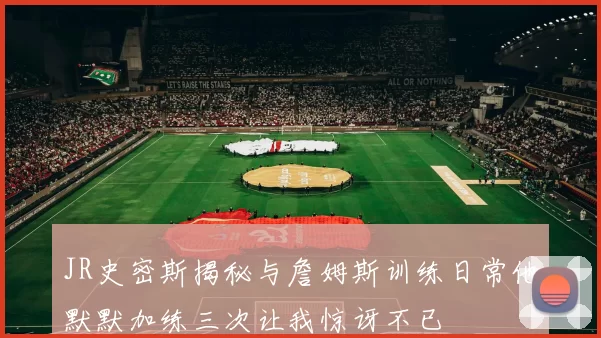 JR史密斯揭秘与詹姆斯训练日常他默默加练三次让我惊讶不已